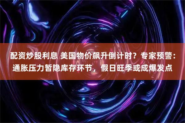 配资炒股利息 美国物价飙升倒计时？专家预警：通胀压力暂隐库存环节，假日旺季或成爆发点