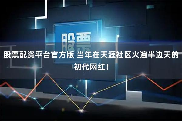 股票配资平台官方版 当年在天涯社区火遍半边天的初代网红！