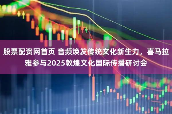 股票配资网首页 音频焕发传统文化新生力，喜马拉雅参与2025敦煌文化国际传播研讨会