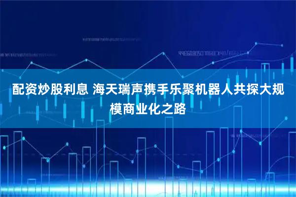 配资炒股利息 海天瑞声携手乐聚机器人共探大规模商业化之路
