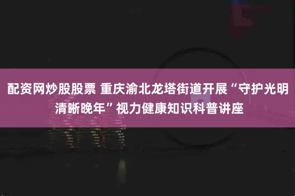配资网炒股股票 重庆渝北龙塔街道开展“守护光明 清晰晚年”视力健康知识科普讲座