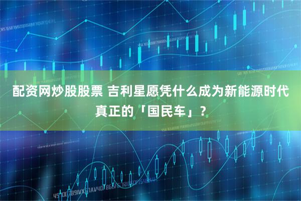 配资网炒股股票 吉利星愿凭什么成为新能源时代真正的「国民车」？