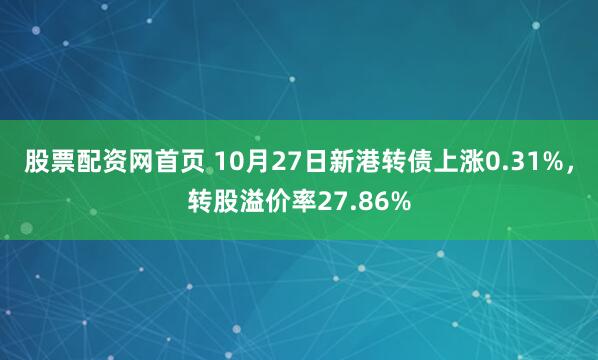 股票配资网首页 10月27日新港转债上涨0.31%，转股溢价率27.86%