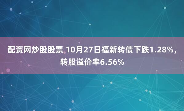 配资网炒股股票 10月27日福新转债下跌1.28%，转股溢价率6.56%