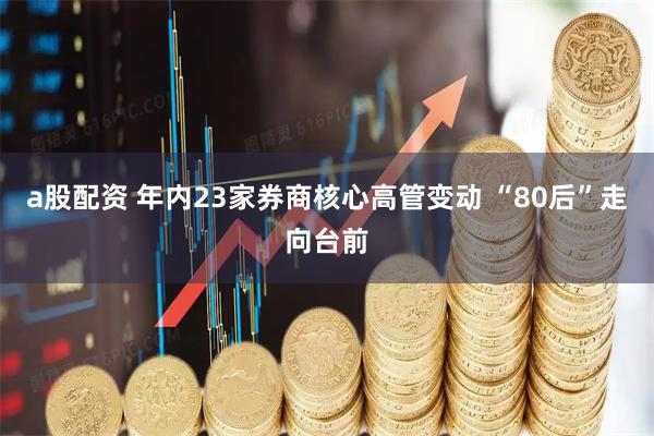 a股配资 年内23家券商核心高管变动 “80后”走向台前