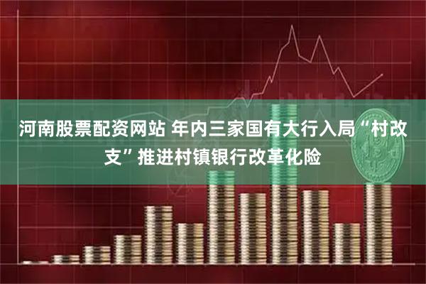 河南股票配资网站 年内三家国有大行入局“村改支”推进村镇银行改革化险