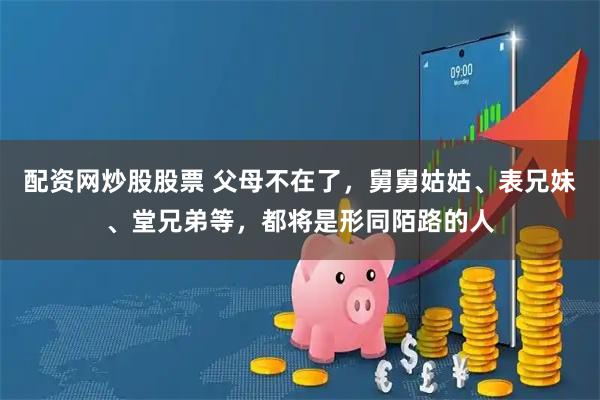 配资网炒股股票 父母不在了，舅舅姑姑、表兄妹、堂兄弟等，都将是形同陌路的人