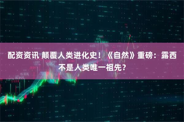 配资资讯 颠覆人类进化史！《自然》重磅：露西不是人类唯一祖先？