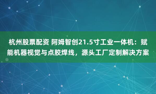 杭州股票配资 阿姆智创21.5寸工业一体机：赋能机器视觉与点胶焊线，源头工厂定制解决方案
