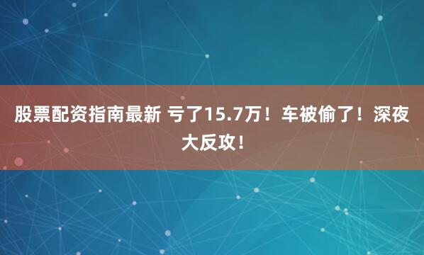 股票配资指南最新 亏了15.7万！车被偷了！深夜大反攻！
