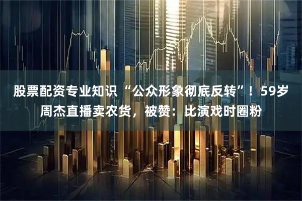 股票配资专业知识 “公众形象彻底反转”！59岁周杰直播卖农货，被赞：比演戏时圈粉