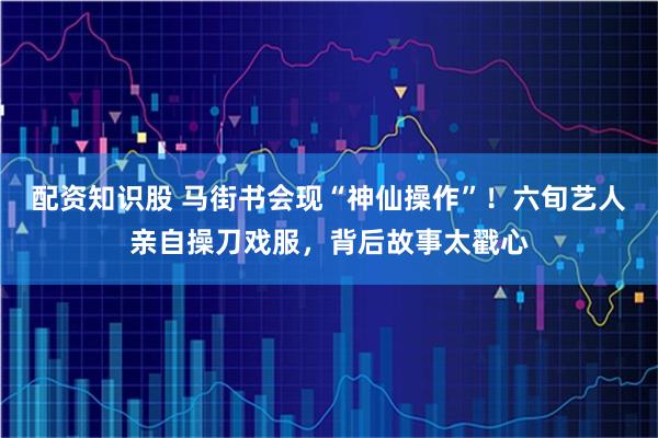 配资知识股 马街书会现“神仙操作”！六旬艺人亲自操刀戏服，背后故事太戳心