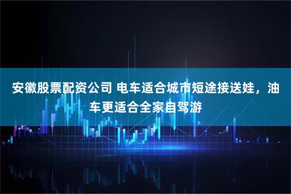 安徽股票配资公司 电车适合城市短途接送娃，油车更适合全家自驾游