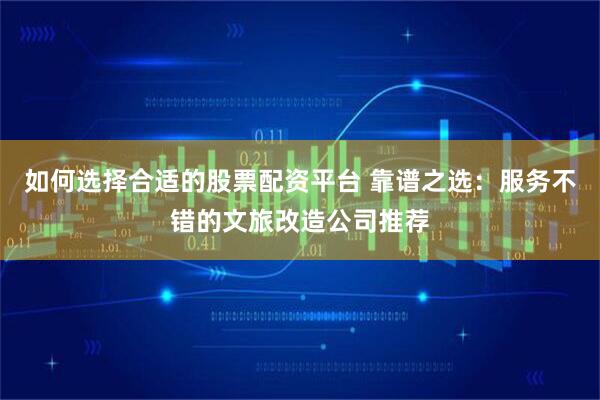 如何选择合适的股票配资平台 靠谱之选：服务不错的文旅改造公司推荐